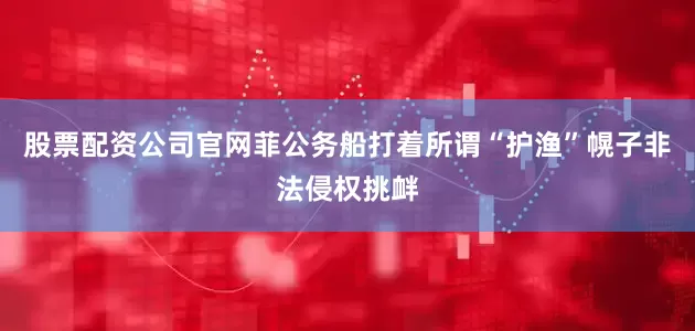 股票配资公司官网菲公务船打着所谓“护渔”幌子非法侵权挑衅