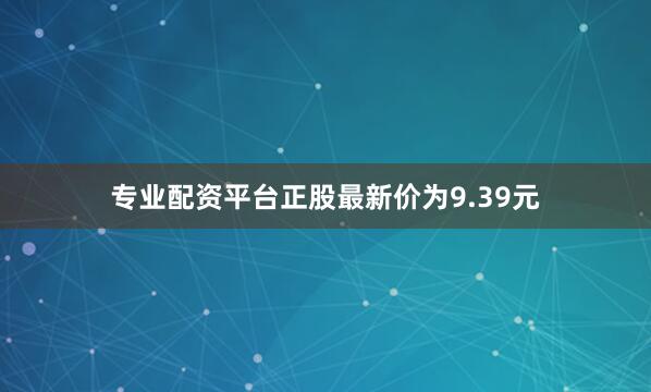 专业配资平台正股最新价为9.39元