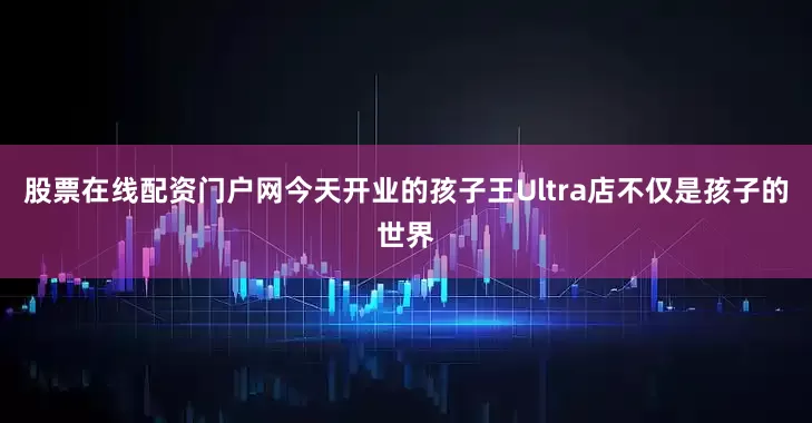 股票在线配资门户网今天开业的孩子王Ultra店不仅是孩子的世界