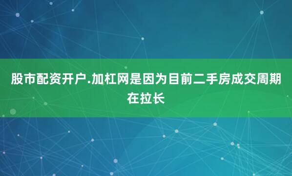 股市配资开户.加杠网是因为目前二手房成交周期在拉长
