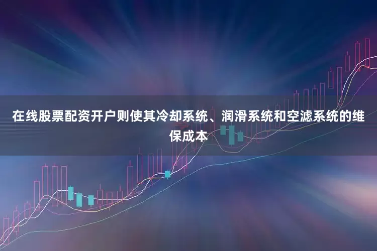 在线股票配资开户则使其冷却系统、润滑系统和空滤系统的维保成本