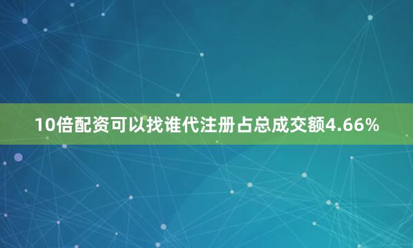 10倍配资可以找谁代注册占总成交额4.66%