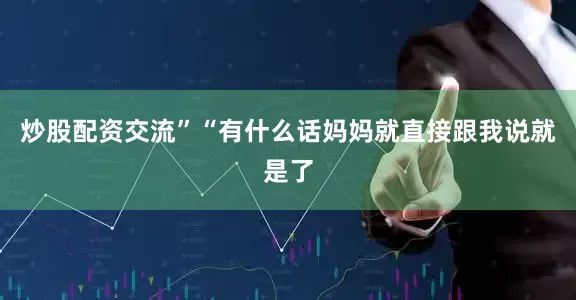 炒股配资交流”“有什么话妈妈就直接跟我说就是了