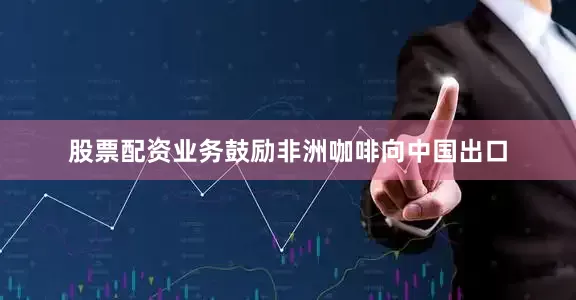 股票配资业务鼓励非洲咖啡向中国出口