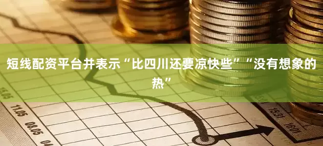短线配资平台并表示“比四川还要凉快些”“没有想象的热”