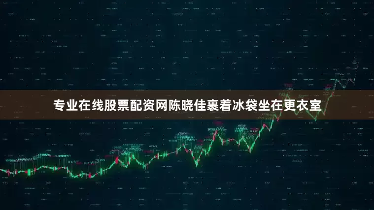 专业在线股票配资网陈晓佳裹着冰袋坐在更衣室